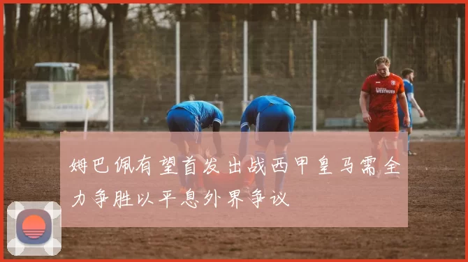 姆巴佩有望首发出战西甲皇马需全力争胜以平息外界争议