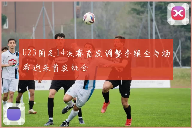 U23国足14决赛首发调整李镇全与杨希迎来首发机会