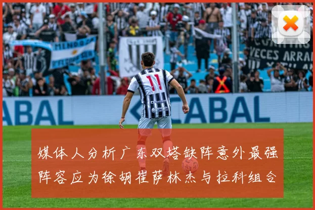 媒体人分析广东双塔缺阵意外最强阵容应为徐胡崔萨林杰与拉科组合