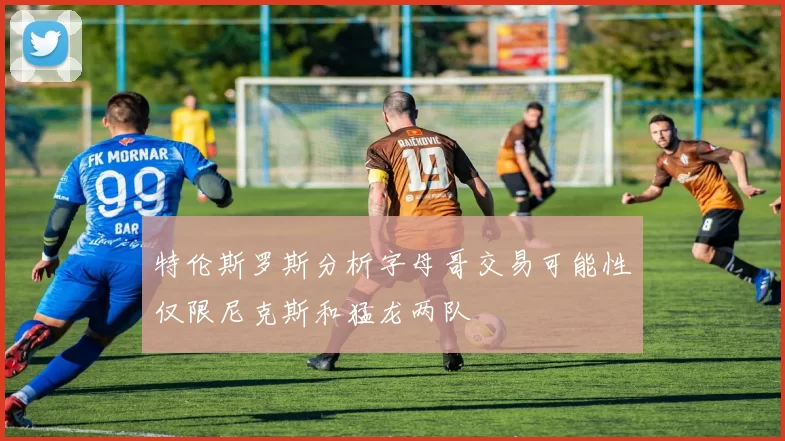 特伦斯罗斯分析字母哥交易可能性仅限尼克斯和猛龙两队