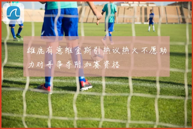 雄鹿有意维金斯引热议热火不愿助力对手争夺附加赛资格