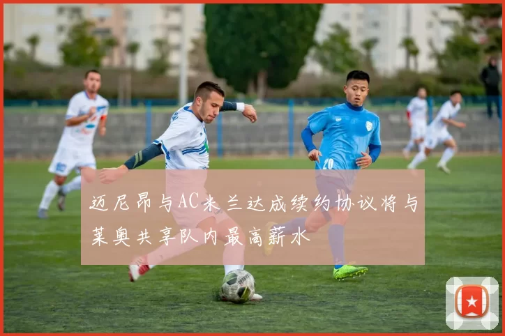迈尼昂与AC米兰达成续约协议将与莱奥共享队内最高薪水
