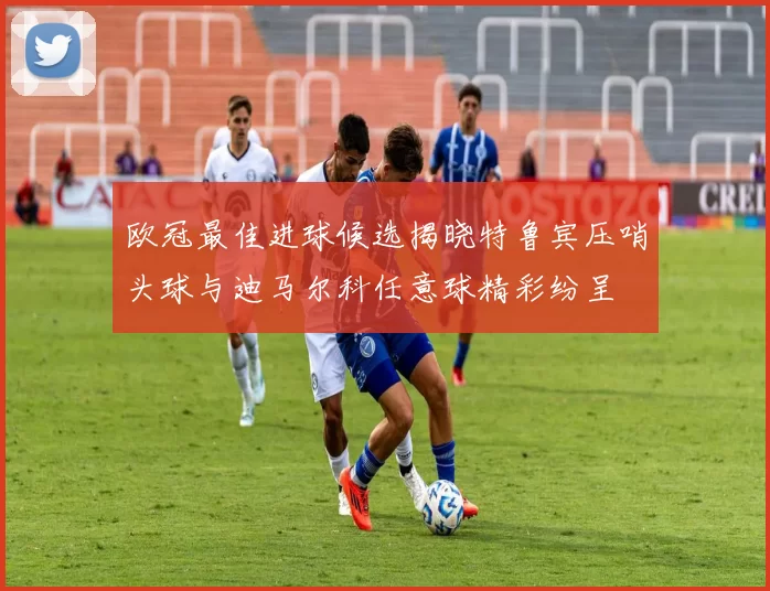 欧冠最佳进球候选揭晓特鲁宾压哨头球与迪马尔科任意球精彩纷呈